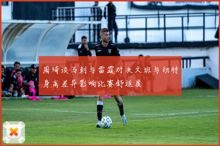 周琦谈马刺与雷霆对决文班与切特身高差异影响比赛舒适度