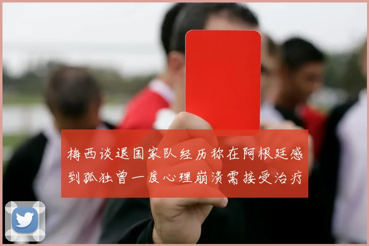 梅西谈退国家队经历称在阿根廷感到孤独曾一度心理崩溃需接受治疗