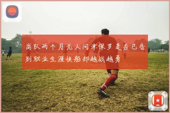 离队两个月无人问津保罗是否已告别职业生涯快船却越战越勇