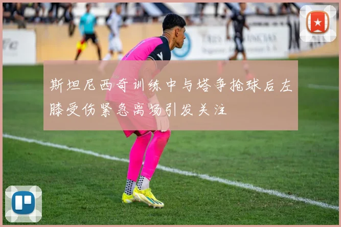 斯坦尼西奇训练中与塔争抢球后左膝受伤紧急离场引发关注