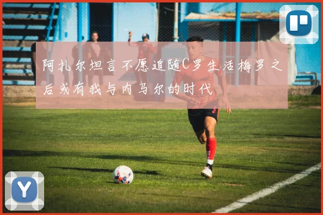 阿扎尔坦言不愿追随C罗生活梅罗之后或有我与内马尔的时代