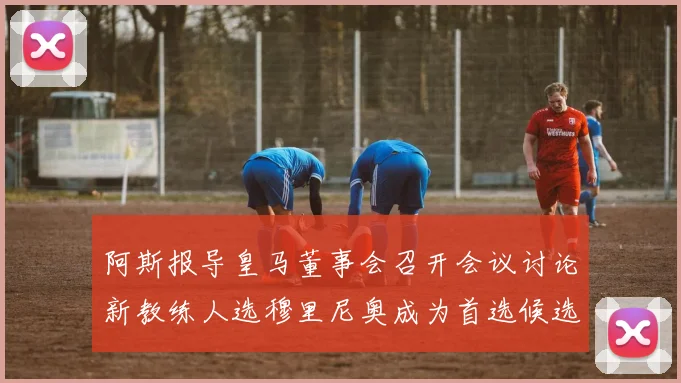 阿斯报导皇马董事会召开会议讨论新教练人选穆里尼奥成为首选候选人