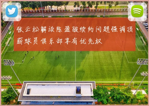 张云松解读陈盈骏续约问题强调顶薪球员俱乐部享有优先权