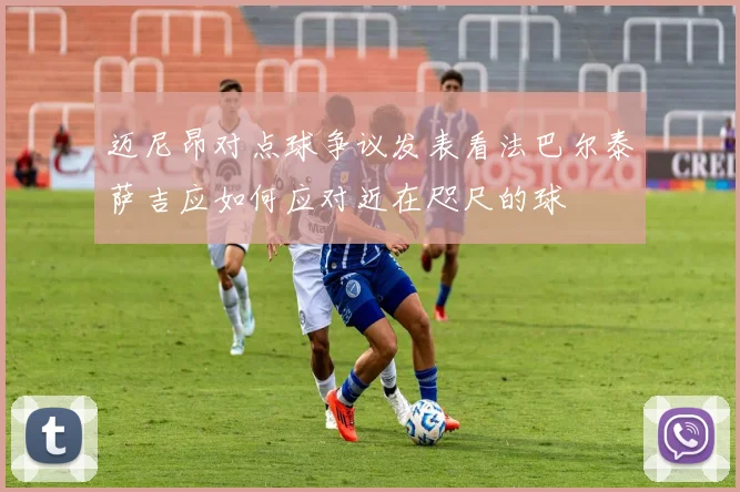 迈尼昂对点球争议发表看法巴尔泰萨吉应如何应对近在咫尺的球