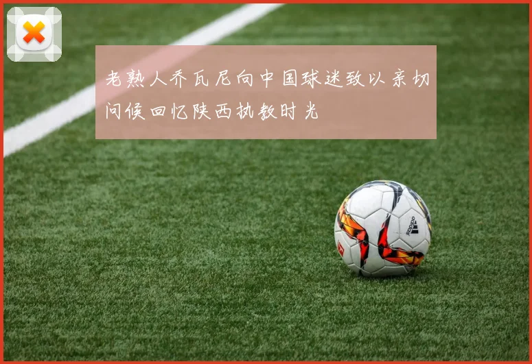 老熟人乔瓦尼向中国球迷致以亲切问候回忆陕西执教时光
