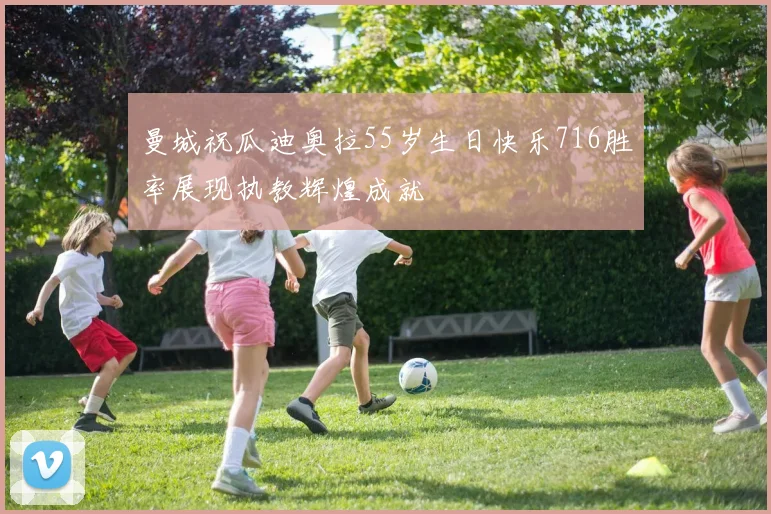 曼城祝瓜迪奥拉55岁生日快乐716胜率展现执教辉煌成就