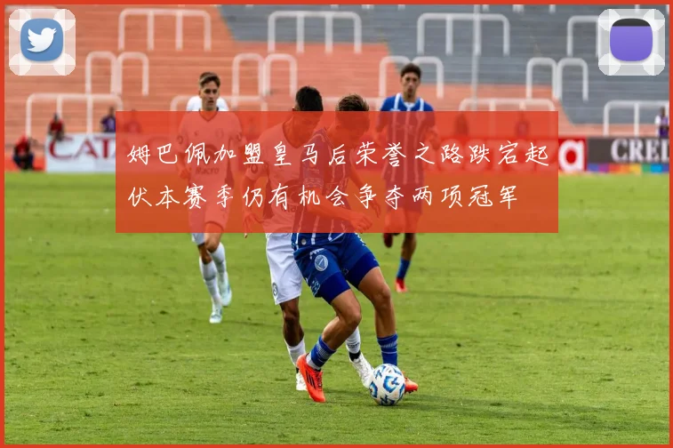 姆巴佩加盟皇马后荣誉之路跌宕起伏本赛季仍有机会争夺两项冠军