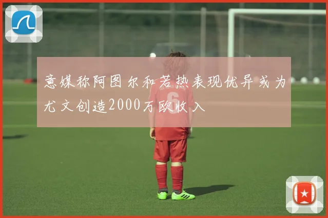 意媒称阿图尔和若热表现优异或为尤文创造2000万欧收入