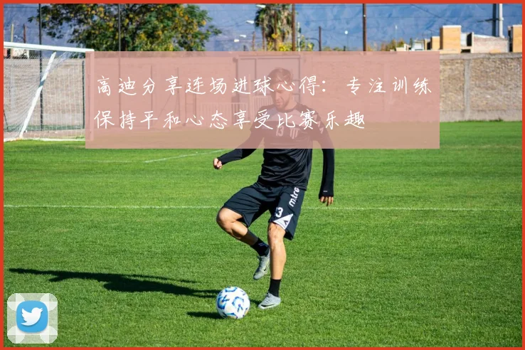 高迪分享连场进球心得：专注训练保持平和心态享受比赛乐趣