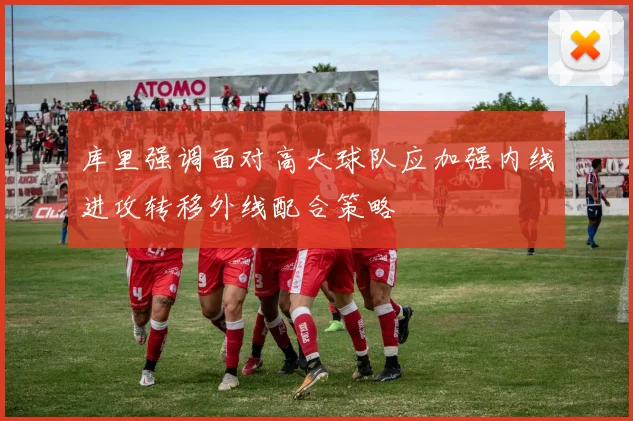 库里强调面对高大球队应加强内线进攻转移外线配合策略