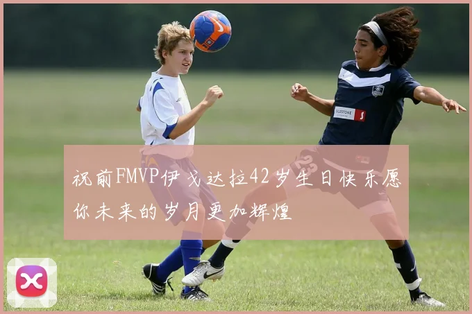 祝前FMVP伊戈达拉42岁生日快乐愿你未来的岁月更加辉煌
