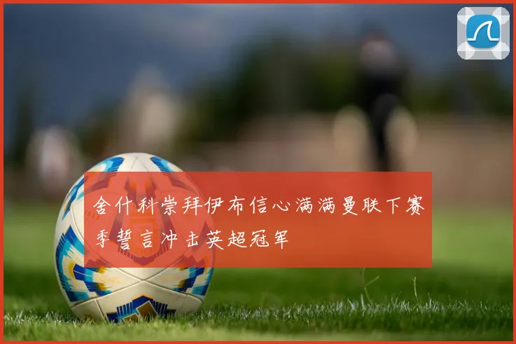 舍什科崇拜伊布信心满满曼联下赛季誓言冲击英超冠军