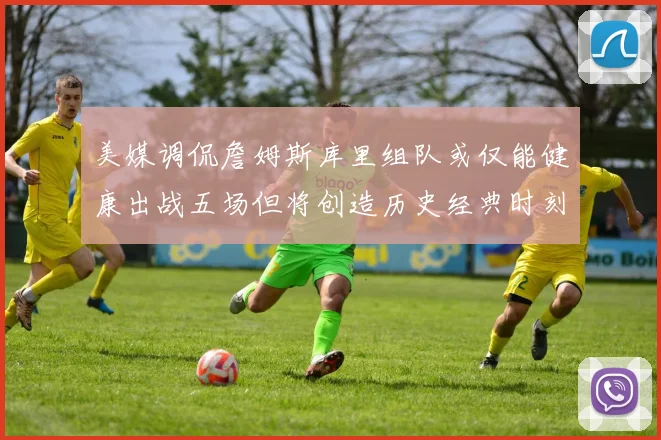 美媒调侃詹姆斯库里组队或仅能健康出战五场但将创造历史经典时刻