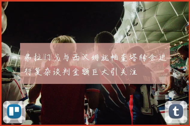 弗拉门戈与西汉姆就帕奎塔转会进行复杂谈判金额巨大引关注